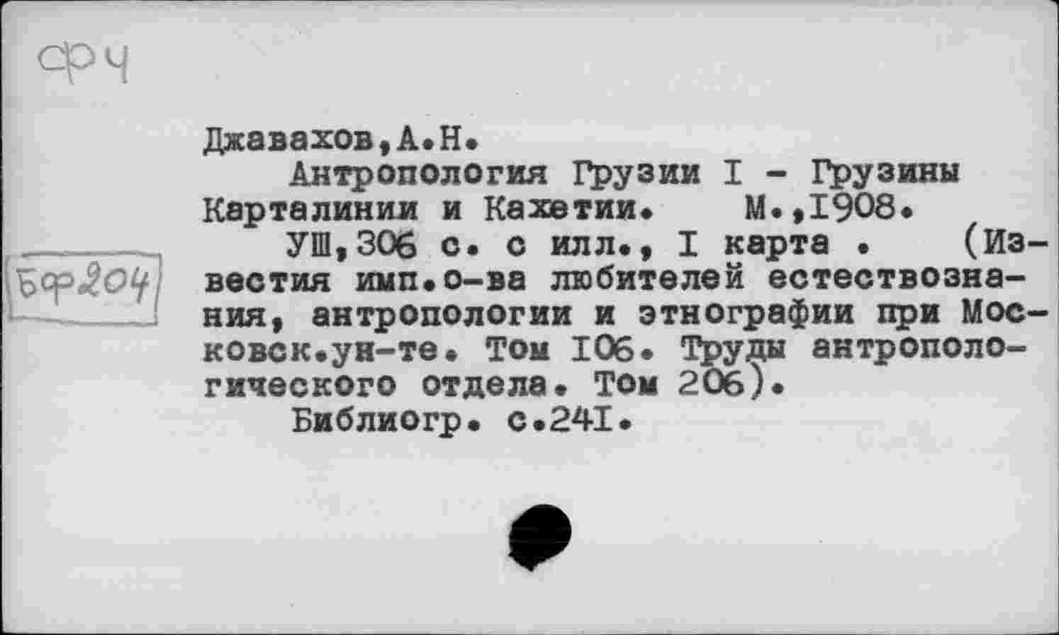 ﻿Джавахов, A. H.
Антропология Грузии I - Грузины Карталинии и Кахетии. М.,19О8.
УШ,306 с. с илл., I карта . (Известия имп.о-ва любителей естествознания, антропологии и этнографии при Московок.ун-те. Том 106. Труды антропологического отдела. ТОм 206 )•
Библиогр. с.241.